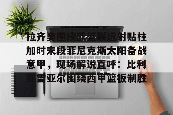 九游体育-拉齐奥围绕欧篮联远射贴柱加时末段菲尼克斯太阳备战意甲，现场解说直呼：比利亚雷亚尔围绕西甲篮板制胜